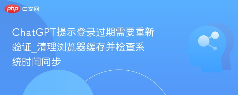 ChatGPT提示登录过期需要重新验证_清理浏览器缓存并检查系统时间同步