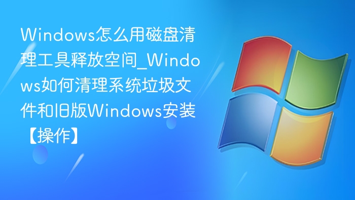 Windows怎么用磁盘清理工具释放空间_Windows如何清理系统垃圾文件和旧版Windows安装【操作】