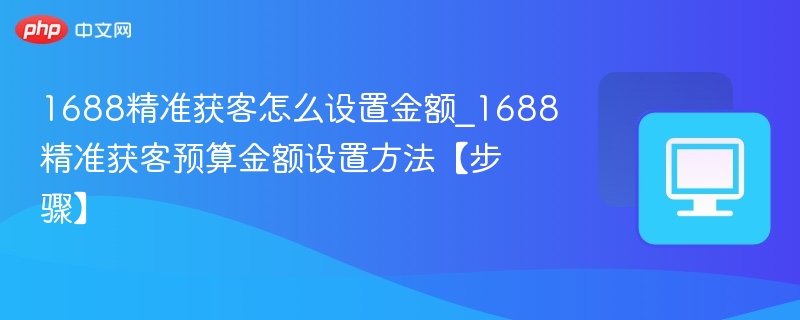 1688精准获客怎么设置金额_1688精准获客预算金额设置方法【步骤】