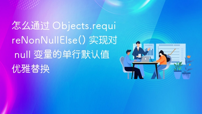 怎么通过 Objects.requireNonNullElse() 实现对 null 变量的单行默认值优雅替换