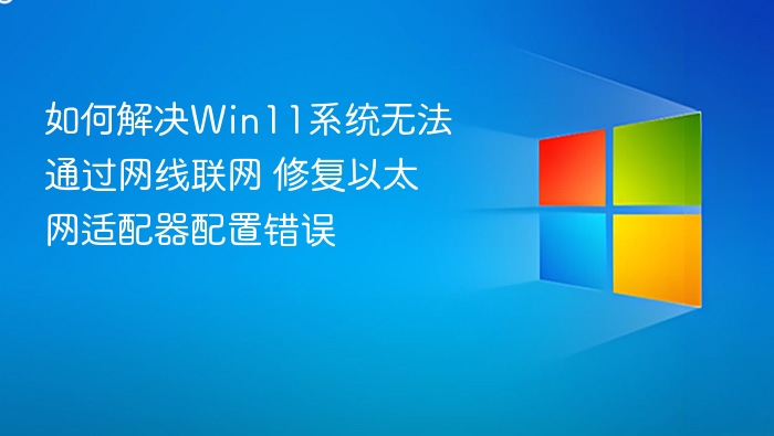 如何解决Win11系统无法通过网线联网 修复以太网适配器配置错误