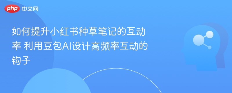 如何提升小红书种草笔记的互动率 利用豆包AI设计高频率互动的钩子