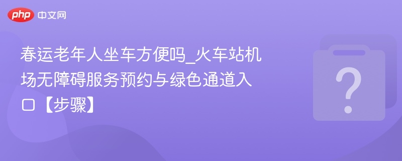 春运老年人坐车方便吗_火车站机场无障碍服务预约与绿色通道入口【步骤】