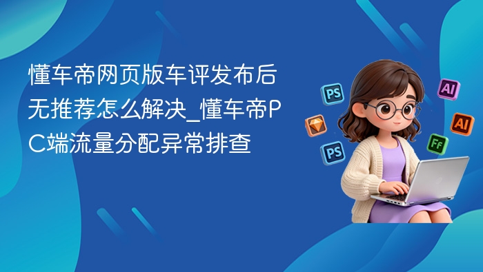 懂车帝网页版车评发布后无推荐怎么解决_懂车帝PC端流量分配异常排查