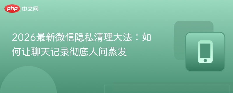 2026最新微信隐私清理大法：如何让聊天记录彻底人间蒸发