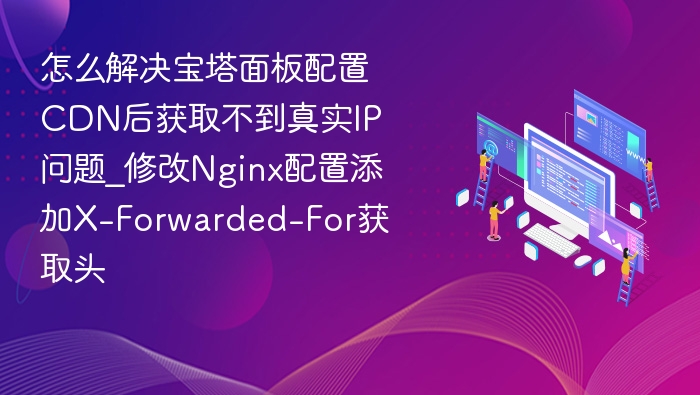 怎么解决宝塔面板配置CDN后获取不到真实IP问题_修改Nginx配置添加X-Forwarded-For获取头