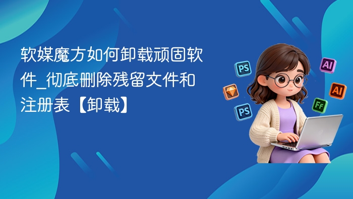 软媒魔方如何卸载顽固软件_彻底删除残留文件和注册表【卸载】