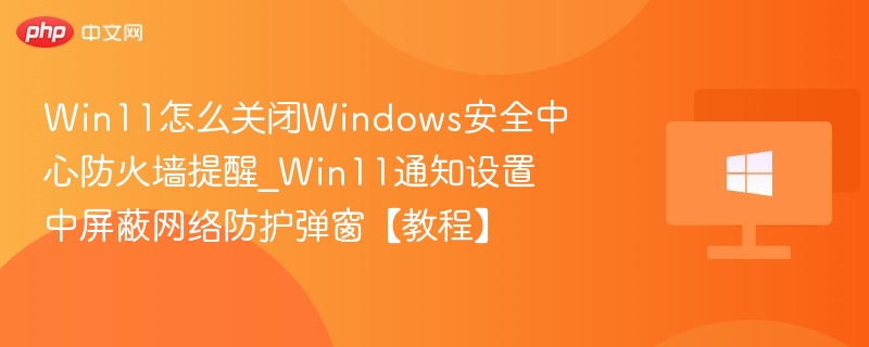 Win11怎么关闭Windows安全中心防火墙提醒_Win11通知设置中屏蔽网络防护弹窗【教程】