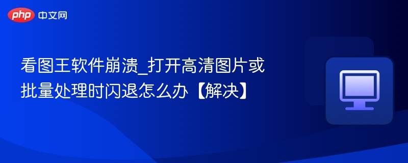 看图王闪退怎么解决？图片处理崩溃修复指南