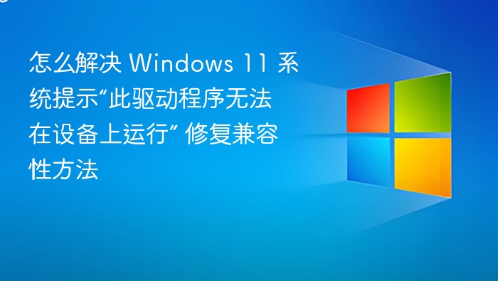 怎么解决 Windows 11 系统提示“此驱动程序无法在设备上运行” 修复兼容性方法