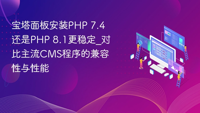 宝塔面板安装PHP 7.4还是PHP 8.1更稳定_对比主流CMS程序的兼容性与性能