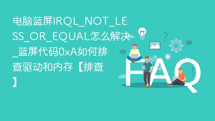 电脑蓝屏IRQL_NOT_LESS_OR_EQUAL怎么解决_蓝屏代码0xA如何排查驱动和内存【排查】