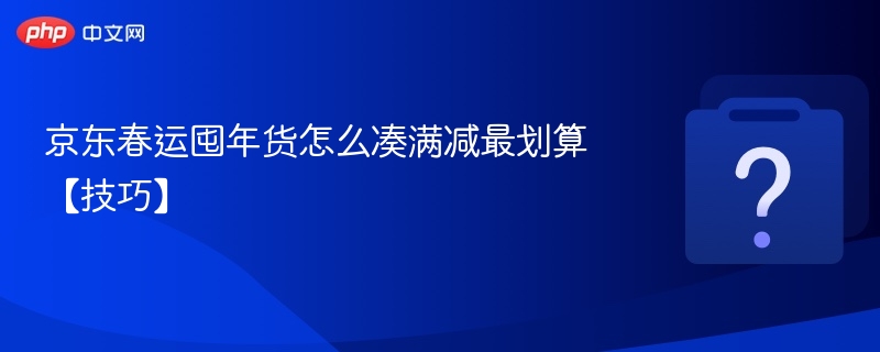 京东春运年货满减攻略：这样凑最划算
