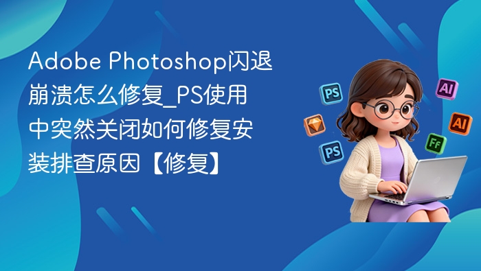 Adobe Photoshop闪退崩溃怎么修复_PS使用中突然关闭如何修复安装排查原因【修复】