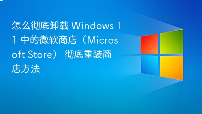 怎么彻底卸载 Windows 11 中的微软商店（Microsoft Store） 彻底重装商店方法