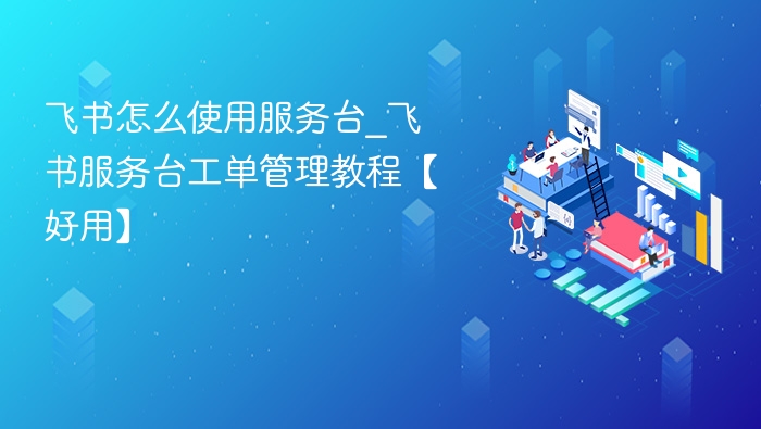 飞书怎么使用服务台_飞书服务台工单管理教程【好用】
