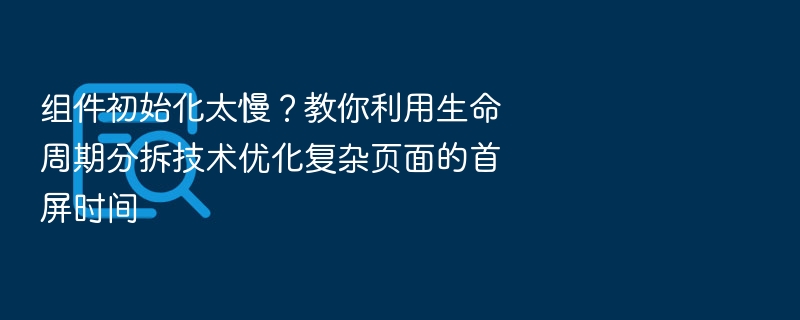组件初始化太慢？教你利用生命周期分拆技术优化复杂页面的首屏时间