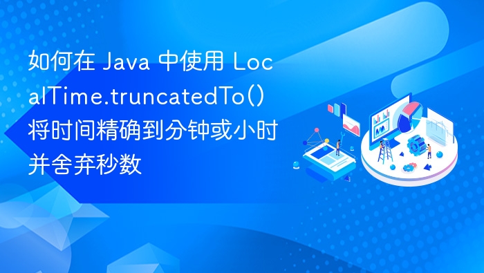如何在 Java 中使用 LocalTime.truncatedTo() 将时间精确到分钟或小时并舍弃秒数