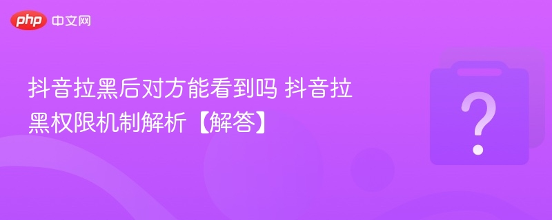 抖音拉黑后对方能看到吗 抖音拉黑权限机制解析【解答】