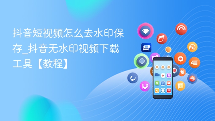 抖音短视频怎么去水印保存_抖音无水印视频下载工具【教程】