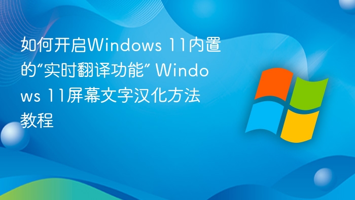 如何开启Windows 11内置的“实时翻译功能” Windows 11屏幕文字汉化方法教程