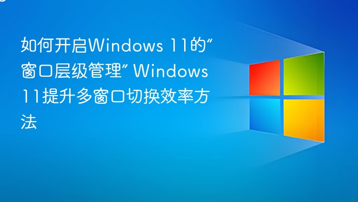 Windows 11窗口管理怎么开？提升多任务效率技巧