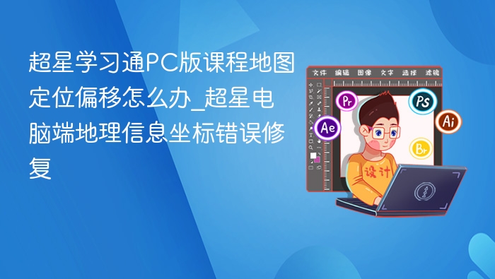 超星学习通PC版课程地图定位偏移怎么办_超星电脑端地理信息坐标错误修复