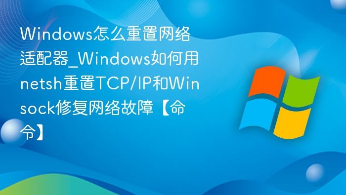 Windows怎么重置网络适配器_Windows如何用netsh重置TCP/IP和Winsock修复网络故障【命令】