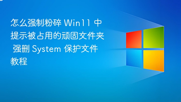 怎么强制粉碎 Win11 中提示被占用的顽固文件夹 强删 System 保护文件教程