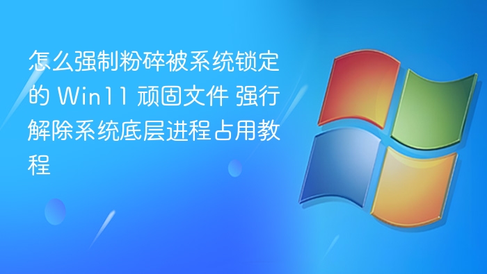 怎么强制粉碎被系统锁定的 Win11 顽固文件 强行解除系统底层进程占用教程