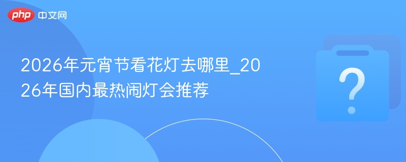 2026年元宵节看花灯去哪里_2026年国内最热闹灯会推荐