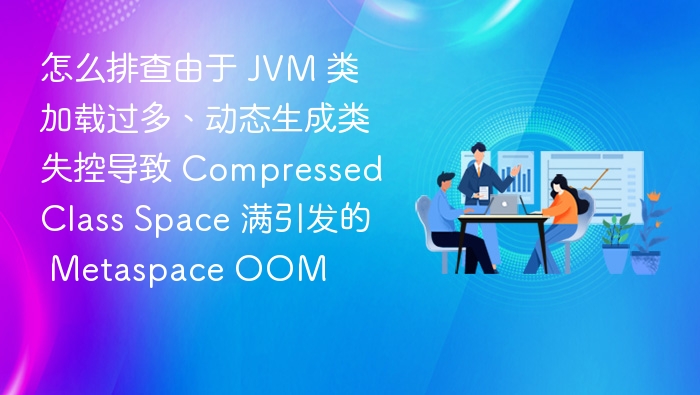 怎么排查由于 JVM 类加载过多、动态生成类失控导致 Compressed Class Space 满引发的 Metaspace OOM