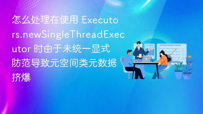怎么处理在使用 Executors.newSingleThreadExecutor 时由于未统一显式防范导致元空间类元数据挤爆