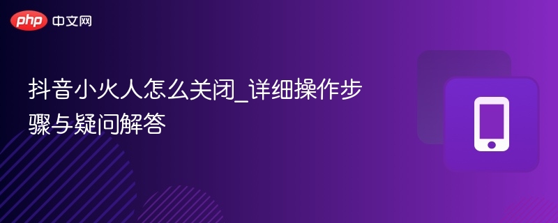 抖音小火人怎么关？详细关闭教程