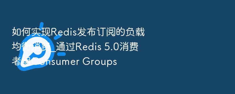 如何实现Redis发布订阅的负载均衡消费_通过Redis 5.0消费者组Consumer Groups