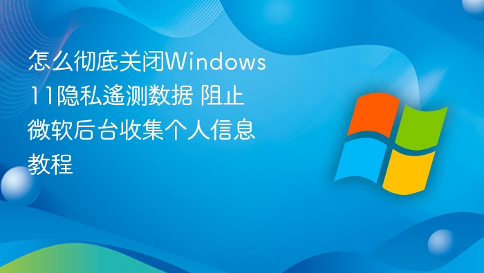 怎么彻底关闭Windows 11隐私遙测数据 阻止微软后台收集个人信息教程