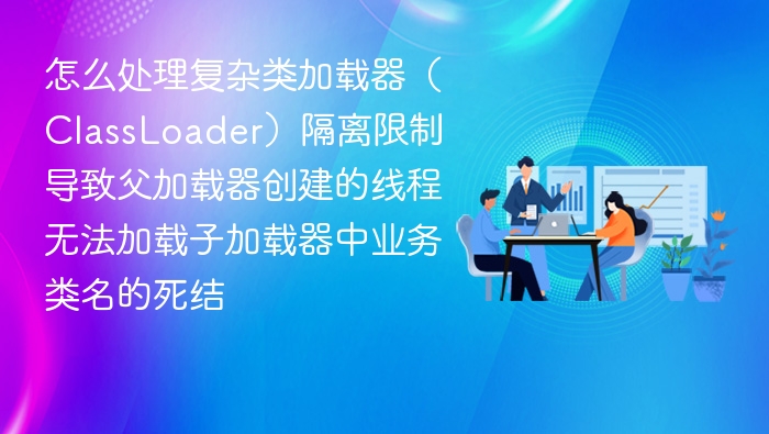 怎么处理复杂类加载器（ClassLoader）隔离限制导致父加载器创建的线程无法加载子加载器中业务类名的死结