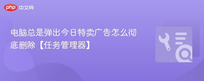 电脑总是弹出今日特卖广告怎么彻底删除【任务管理器】
