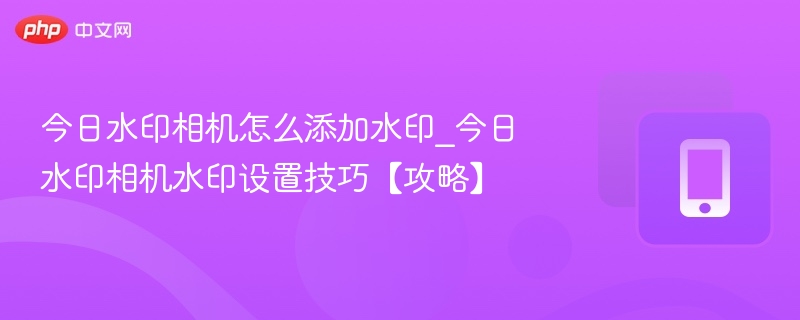 今日水印相机怎么添加水印_今日水印相机水印设置技巧【攻略】