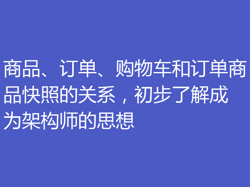 商品、订单、购物车和订单商品快照的关系，初步了解成为架构师的思想