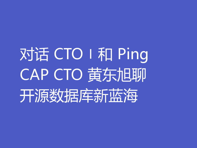 对话 CTO〡和 PingCAP CTO 黄东旭聊开源数据库新蓝海