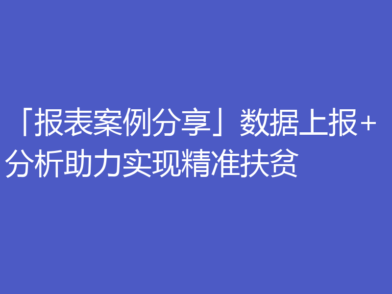 「报表案例分享」数据上报+分析助力实现精准扶贫