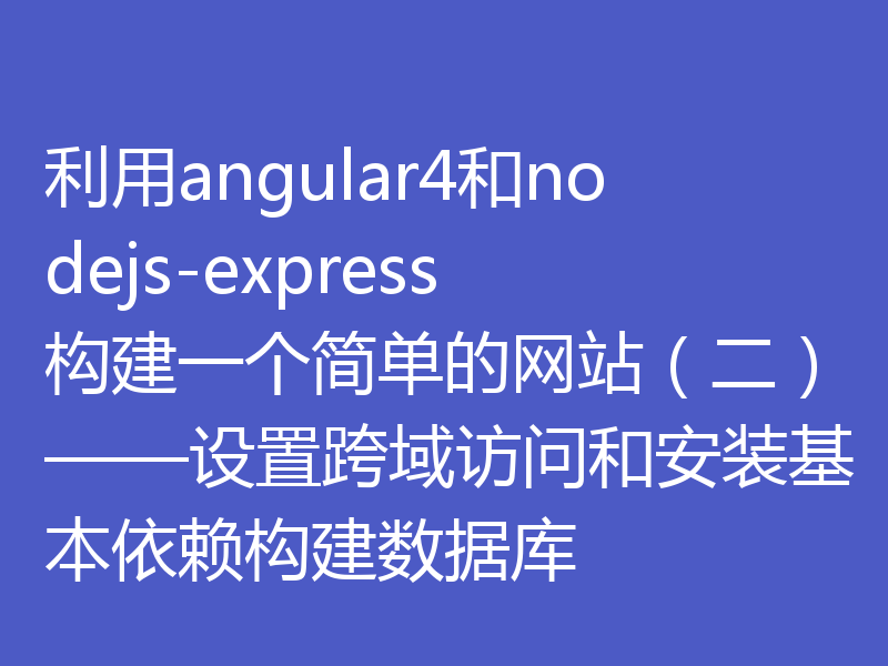 利用angular4和nodejs-express构建一个简单的网站（二）——设置跨域访问和安装基本依赖构建数据库