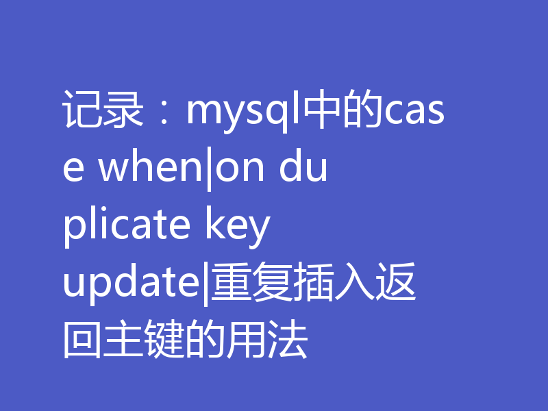 记录：mysql中的case when|on duplicate key update|重复插入返回主键的用法