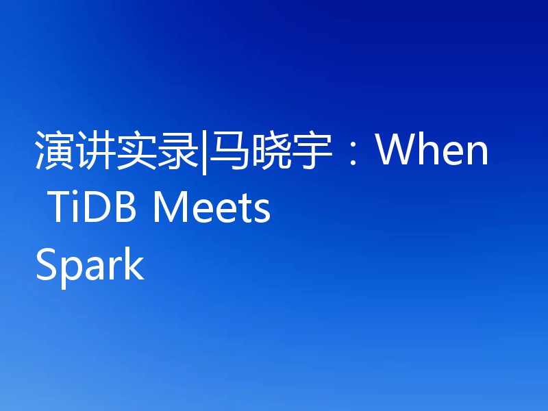 演讲实录|马晓宇：When TiDB Meets Spark