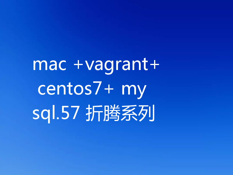mac +vagrant+ centos7+ mysql.57 折腾系列
