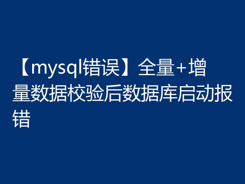 【mysql错误】全量+增量数据校验后数据库启动报错