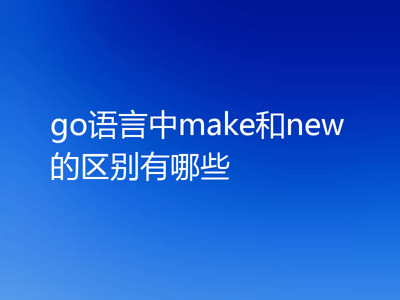go语言中make和new的区别有哪些