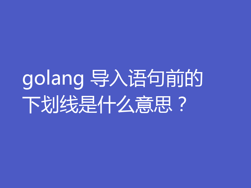 golang 导入语句前的下划线是什么意思？