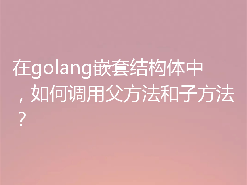 在golang嵌套结构体中，如何调用父方法和子方法？